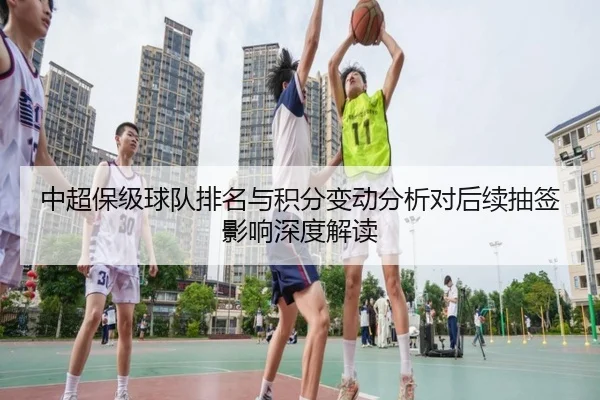 中超保级球队排名与积分变动分析对后续抽签影响深度解读